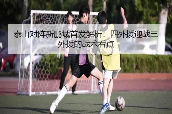 泰山对阵新鹏城首发解析：四外援迎战三外援的战术看点
