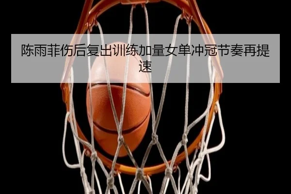 陈雨菲伤后复出训练加量女单冲冠节奏再提速